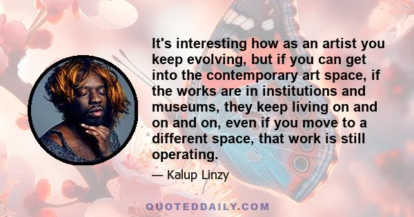 It's interesting how as an artist you keep evolving, but if you can get into the contemporary art space, if the works are in institutions and museums, they keep living on and on and on, even if you move to a different