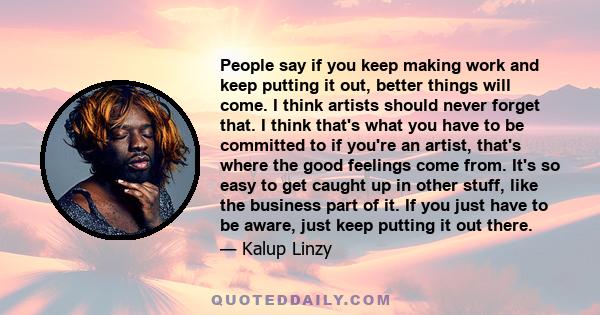 People say if you keep making work and keep putting it out, better things will come. I think artists should never forget that. I think that's what you have to be committed to if you're an artist, that's where the good