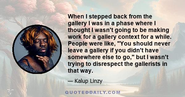 When I stepped back from the gallery I was in a phase where I thought I wasn't going to be making work for a gallery context for a while. People were like, You should never leave a gallery if you didn't have somewhere