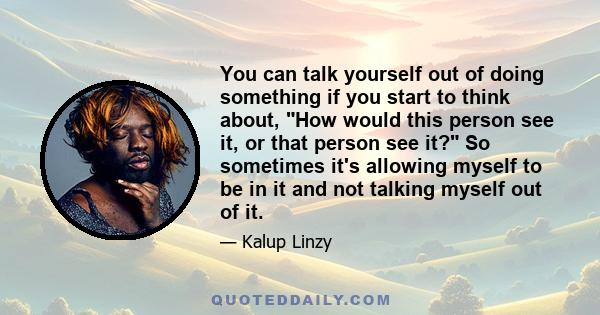 You can talk yourself out of doing something if you start to think about, How would this person see it, or that person see it? So sometimes it's allowing myself to be in it and not talking myself out of it.