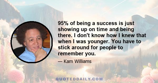 95% of being a success is just showing up on time and being there. I don't know how I knew that when I was younger. You have to stick around for people to remember you.