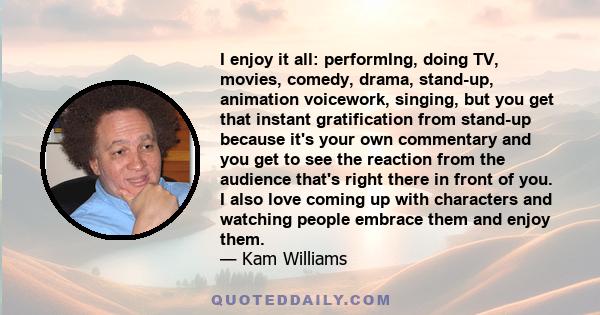 I enjoy it all: performIng, doing TV, movies, comedy, drama, stand-up, animation voicework, singing, but you get that instant gratification from stand-up because it's your own commentary and you get to see the reaction