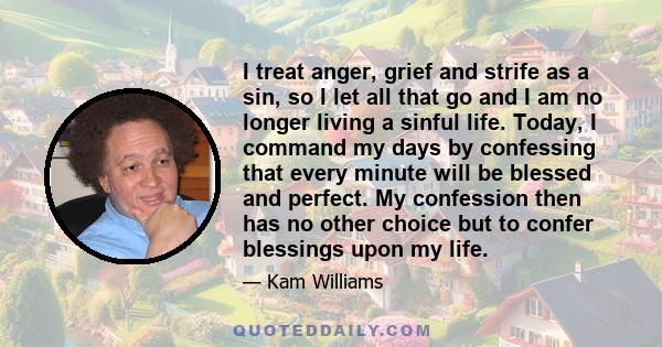 I treat anger, grief and strife as a sin, so I let all that go and I am no longer living a sinful life. Today, I command my days by confessing that every minute will be blessed and perfect. My confession then has no