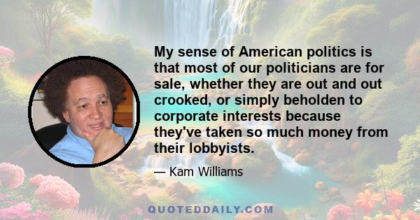 My sense of American politics is that most of our politicians are for sale, whether they are out and out crooked, or simply beholden to corporate interests because they've taken so much money from their lobbyists.