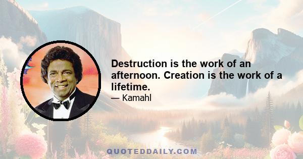 Destruction is the work of an afternoon. Creation is the work of a lifetime.