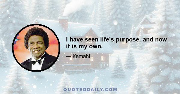 I have seen life's purpose, and now it is my own.