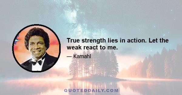 True strength lies in action. Let the weak react to me.