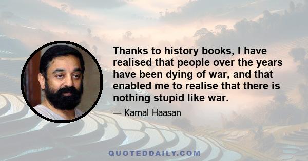 Thanks to history books, I have realised that people over the years have been dying of war, and that enabled me to realise that there is nothing stupid like war.