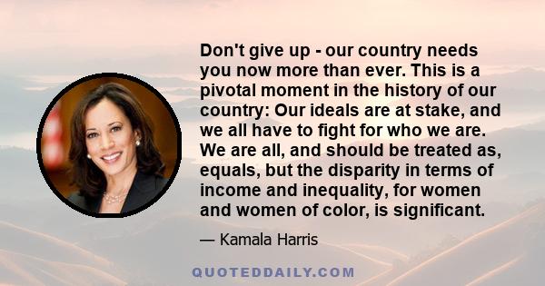 Don't give up - our country needs you now more than ever. This is a pivotal moment in the history of our country: Our ideals are at stake, and we all have to fight for who we are. We are all, and should be treated as,