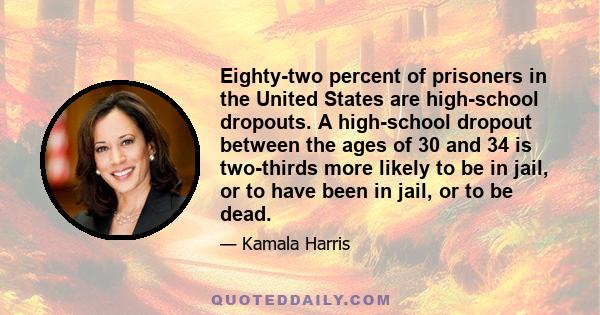 Eighty-two percent of prisoners in the United States are high-school dropouts. A high-school dropout between the ages of 30 and 34 is two-thirds more likely to be in jail, or to have been in jail, or to be dead.