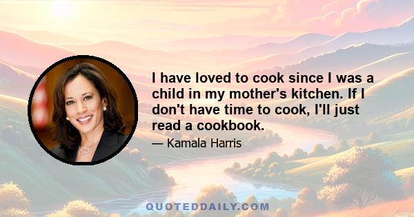 I have loved to cook since I was a child in my mother's kitchen. If I don't have time to cook, I'll just read a cookbook.