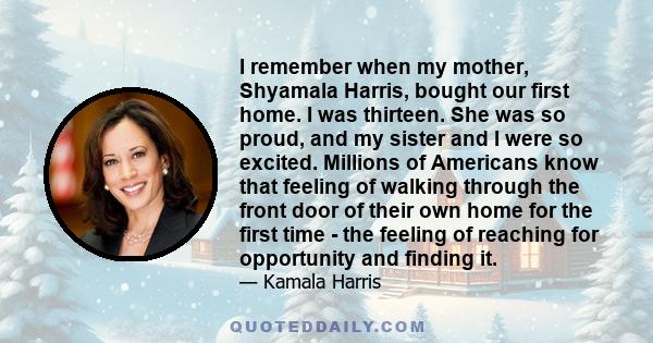 I remember when my mother, Shyamala Harris, bought our first home. I was thirteen. She was so proud, and my sister and I were so excited. Millions of Americans know that feeling of walking through the front door of