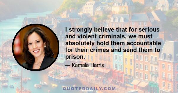 I strongly believe that for serious and violent criminals, we must absolutely hold them accountable for their crimes and send them to prison.