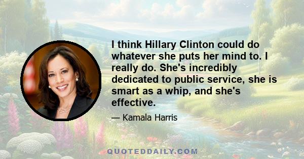 I think Hillary Clinton could do whatever she puts her mind to. I really do. She's incredibly dedicated to public service, she is smart as a whip, and she's effective.