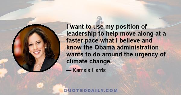 I want to use my position of leadership to help move along at a faster pace what I believe and know the Obama administration wants to do around the urgency of climate change.