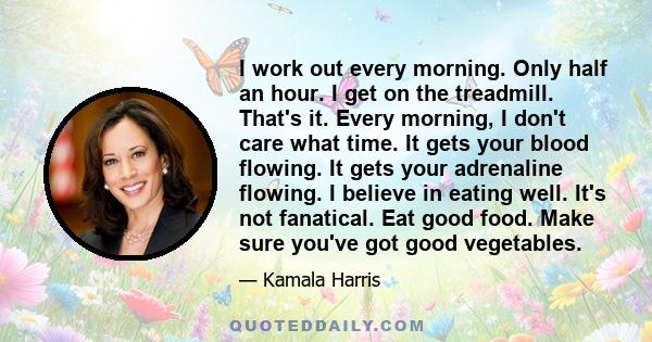 I work out every morning. Only half an hour. I get on the treadmill. That's it. Every morning, I don't care what time. It gets your blood flowing. It gets your adrenaline flowing. I believe in eating well. It's not