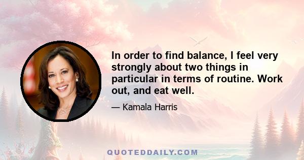 In order to find balance, I feel very strongly about two things in particular in terms of routine. Work out, and eat well.