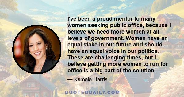 I've been a proud mentor to many women seeking public office, because I believe we need more women at all levels of government. Women have an equal stake in our future and should have an equal voice in our politics.