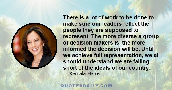 There is a lot of work to be done to make sure our leaders reflect the people they are supposed to represent. The more diverse a group of decision makers is, the more informed the decision will be. Until we achieve full 