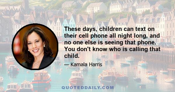 These days, children can text on their cell phone all night long, and no one else is seeing that phone. You don't know who is calling that child.