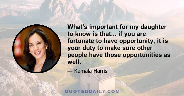 What's important for my daughter to know is that... if you are fortunate to have opportunity, it is your duty to make sure other people have those opportunities as well.