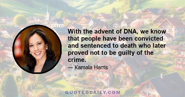 With the advent of DNA, we know that people have been convicted and sentenced to death who later proved not to be guilty of the crime.