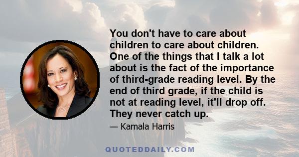 You don't have to care about children to care about children. One of the things that I talk a lot about is the fact of the importance of third-grade reading level. By the end of third grade, if the child is not at