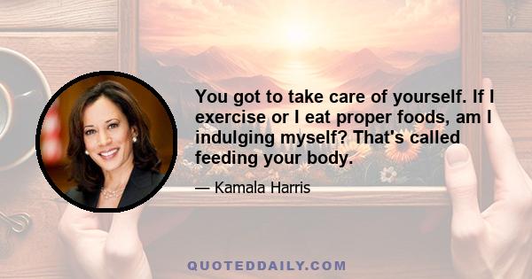 You got to take care of yourself. If I exercise or I eat proper foods, am I indulging myself? That's called feeding your body.