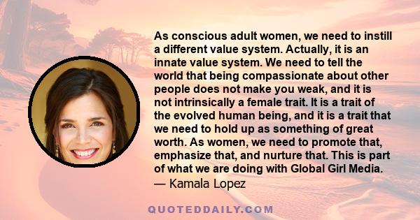 As conscious adult women, we need to instill a different value system. Actually, it is an innate value system. We need to tell the world that being compassionate about other people does not make you weak, and it is not