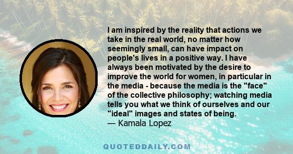 I am inspired by the reality that actions we take in the real world, no matter how seemingly small, can have impact on people's lives in a positive way. I have always been motivated by the desire to improve the world