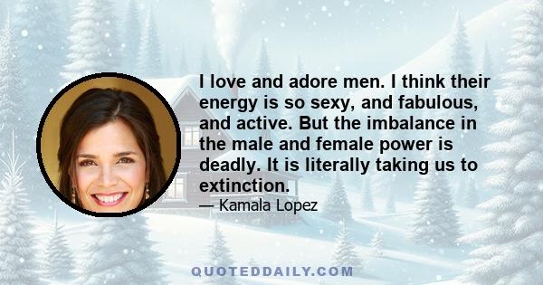 I love and adore men. I think their energy is so sexy, and fabulous, and active. But the imbalance in the male and female power is deadly. It is literally taking us to extinction.