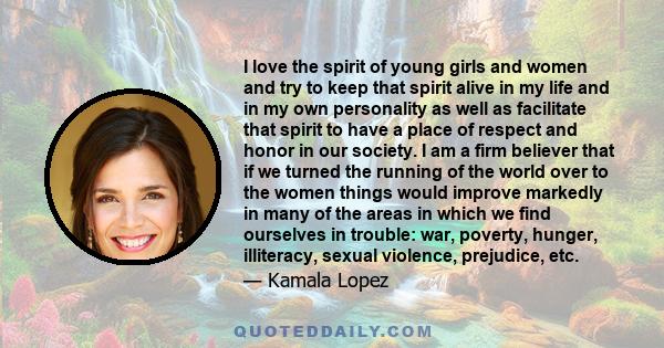 I love the spirit of young girls and women and try to keep that spirit alive in my life and in my own personality as well as facilitate that spirit to have a place of respect and honor in our society. I am a firm