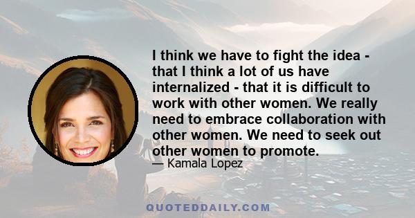 I think we have to fight the idea - that I think a lot of us have internalized - that it is difficult to work with other women. We really need to embrace collaboration with other women. We need to seek out other women