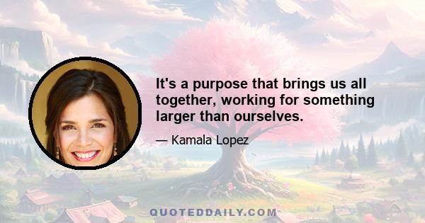 It's a purpose that brings us all together, working for something larger than ourselves.