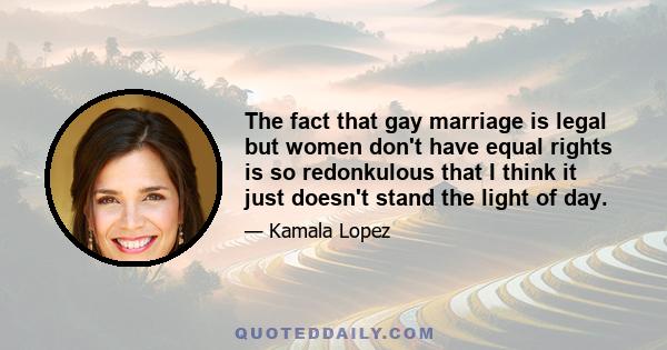 The fact that gay marriage is legal but women don't have equal rights is so redonkulous that I think it just doesn't stand the light of day.