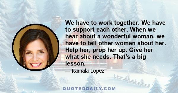 We have to work together. We have to support each other. When we hear about a wonderful woman, we have to tell other women about her. Help her, prop her up. Give her what she needs. That's a big lesson.