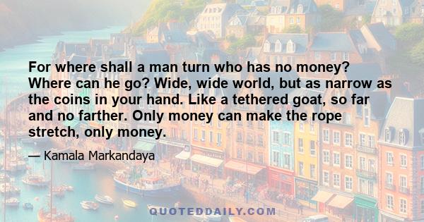 For where shall a man turn who has no money? Where can he go? Wide, wide world, but as narrow as the coins in your hand. Like a tethered goat, so far and no farther. Only money can make the rope stretch, only money.