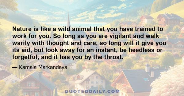 Nature is like a wild animal that you have trained to work for you. So long as you are vigilant and walk warily with thought and care, so long will it give you its aid, but look away for an instant, be heedless or