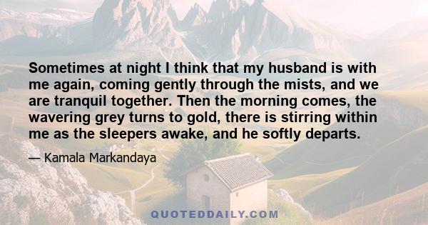 Sometimes at night I think that my husband is with me again, coming gently through the mists, and we are tranquil together. Then the morning comes, the wavering grey turns to gold, there is stirring within me as the