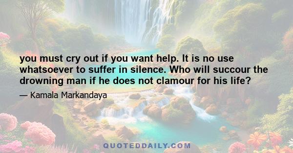 you must cry out if you want help. It is no use whatsoever to suffer in silence. Who will succour the drowning man if he does not clamour for his life?