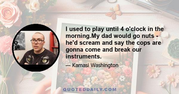 I used to play until 4 o'clock in the morning.My dad would go nuts - he'd scream and say the cops are gonna come and break our instruments.