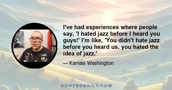 I've had experiences where people say, 'I hated jazz before I heard you guys!' I'm like, 'You didn't hate jazz before you heard us, you hated the idea of jazz.'