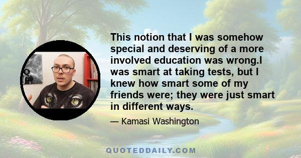 This notion that I was somehow special and deserving of a more involved education was wrong.I was smart at taking tests, but I knew how smart some of my friends were; they were just smart in different ways.