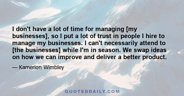 I don't have a lot of time for managing [my businesses], so I put a lot of trust in people I hire to manage my businesses. I can't necessarily attend to [the businesses] while I'm in season. We swap ideas on how we can