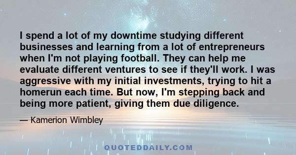 I spend a lot of my downtime studying different businesses and learning from a lot of entrepreneurs when I'm not playing football. They can help me evaluate different ventures to see if they'll work. I was aggressive