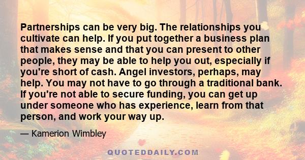 Partnerships can be very big. The relationships you cultivate can help. If you put together a business plan that makes sense and that you can present to other people, they may be able to help you out, especially if