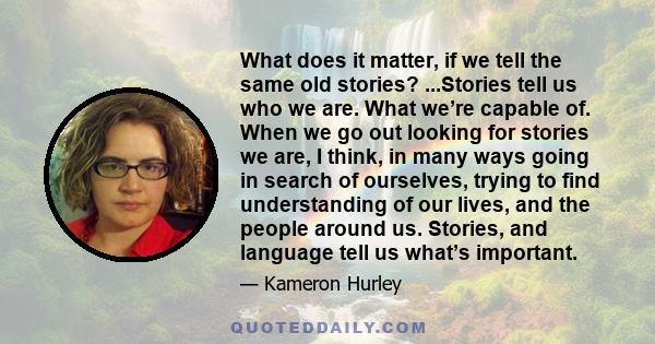 What does it matter, if we tell the same old stories? ...Stories tell us who we are. What we’re capable of. When we go out looking for stories we are, I think, in many ways going in search of ourselves, trying to find