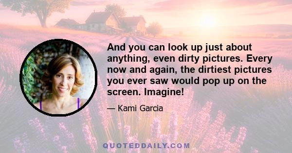 And you can look up just about anything, even dirty pictures. Every now and again, the dirtiest pictures you ever saw would pop up on the screen. Imagine!