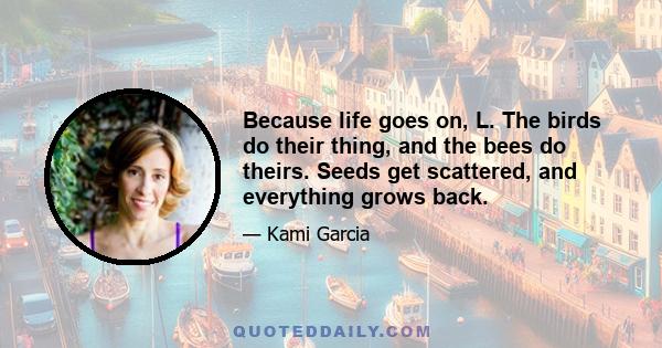 Because life goes on, L. The birds do their thing, and the bees do theirs. Seeds get scattered, and everything grows back.