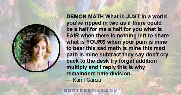 DEMON MATH What is JUST in a world you've ripped in two as if there could be a half for me a half for you what is FAIR when there is nothing left to share what is YOURS when your pain is mine to bear this sad math is